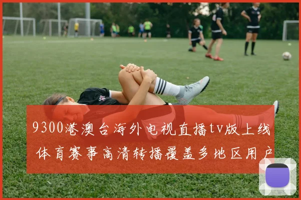 9300港澳台海外电视直播tv版上线 体育赛事高清转播覆盖多地区用户