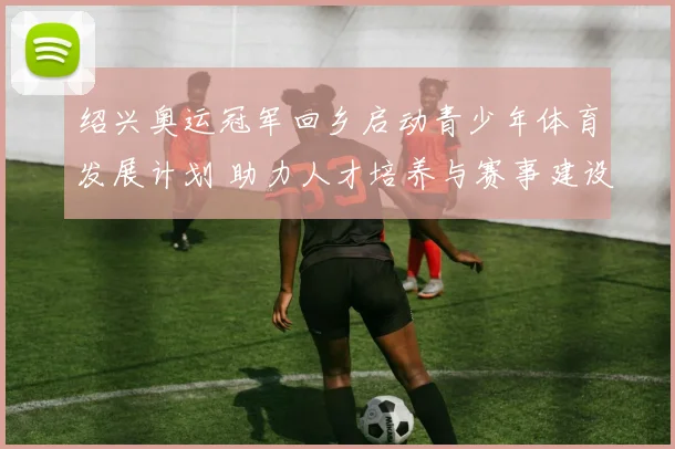 绍兴奥运冠军回乡启动青少年体育发展计划 助力人才培养与赛事建设