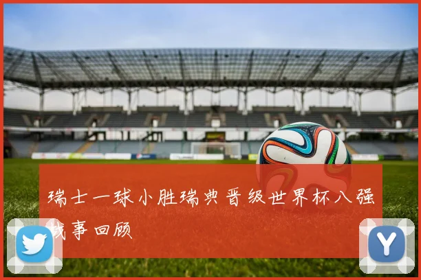 瑞士一球小胜瑞典晋级世界杯八强战事回顾
