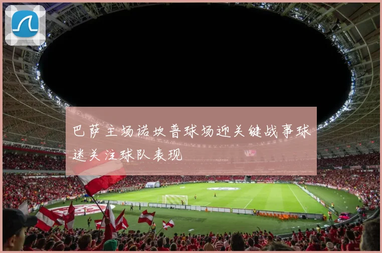 巴萨主场诺坎普球场迎关键战事球迷关注球队表现