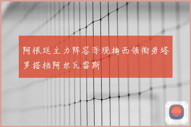 阿根廷主力阵容浮现梅西领衔劳塔罗搭档阿尔瓦雷斯