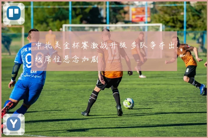 中北美金杯赛激战升级 多队争夺出线席位悬念加剧