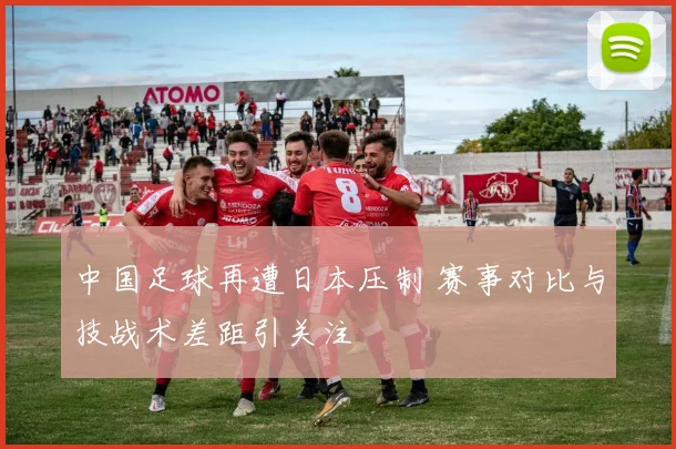 中国足球再遭日本压制 赛事对比与技战术差距引关注