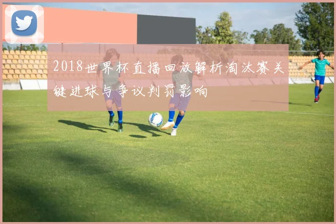 2018世界杯直播回放解析淘汰赛关键进球与争议判罚影响