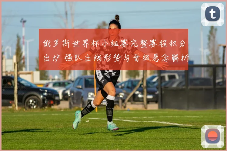 俄罗斯世界杯小组赛完整赛程积分出炉 强队出线形势与晋级悬念解析