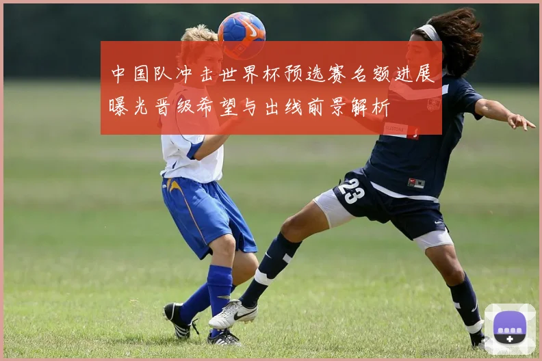 中国队冲击世界杯预选赛名额进展曝光晋级希望与出线前景解析