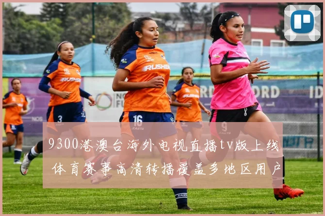 9300港澳台海外电视直播tv版上线 体育赛事高清转播覆盖多地区用户
