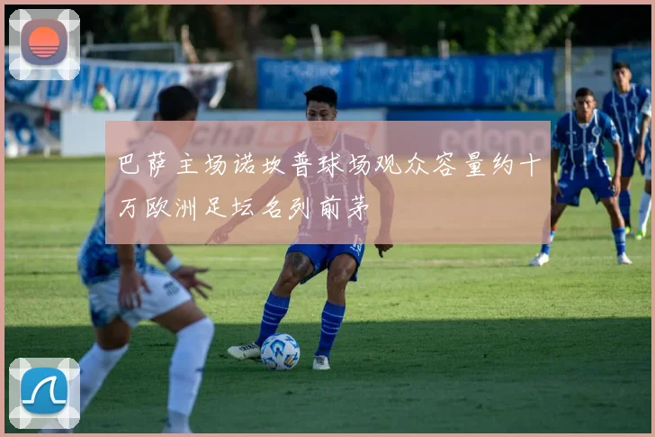 巴萨主场诺坎普球场观众容量约十万欧洲足坛名列前茅