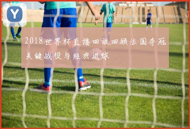 2018世界杯直播回放回顾法国夺冠关键战役与经典进球