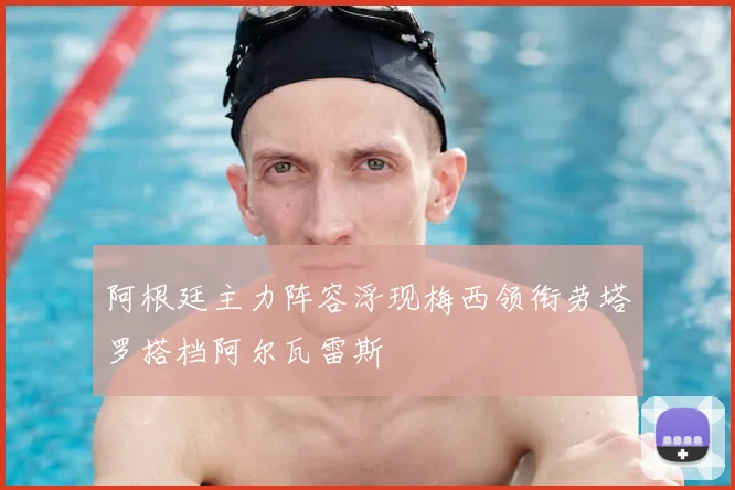 阿根廷主力阵容浮现梅西领衔劳塔罗搭档阿尔瓦雷斯