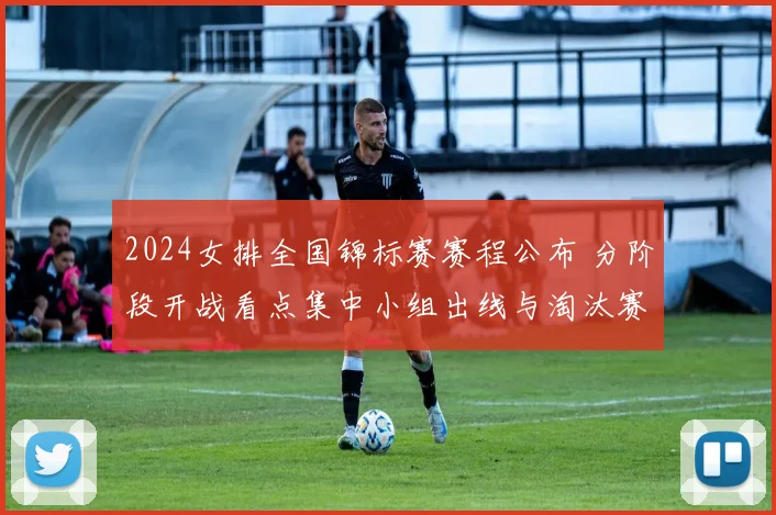 2024女排全国锦标赛赛程公布 分阶段开战看点集中小组出线与淘汰赛争夺