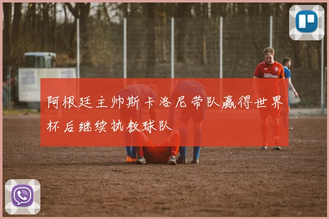 阿根廷主帅斯卡洛尼带队赢得世界杯后继续执教球队