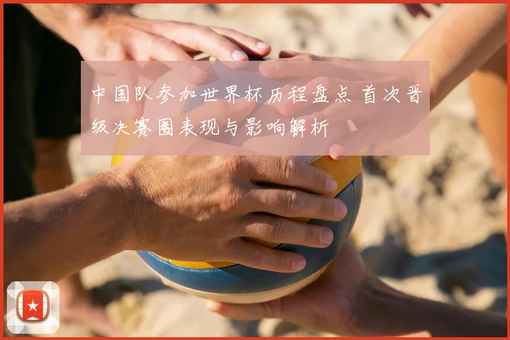 中国队参加世界杯历程盘点 首次晋级决赛圈表现与影响解析