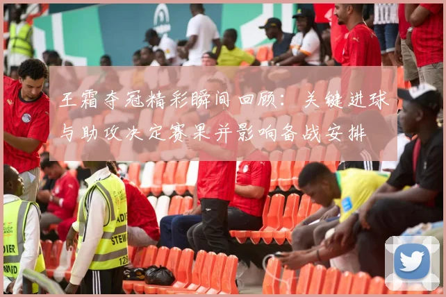 王霜夺冠精彩瞬间回顾:关键进球与助攻决定赛果并影响备战安排