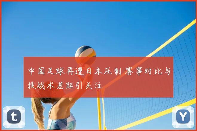 中国足球再遭日本压制 赛事对比与技战术差距引关注