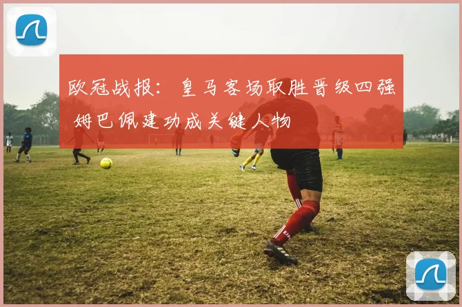 欧冠战报：皇马客场取胜晋级四强 姆巴佩建功成关键人物