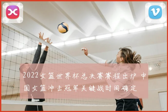 2022女篮世界杯总决赛赛程出炉 中国女篮冲击冠军关键战时间确定
