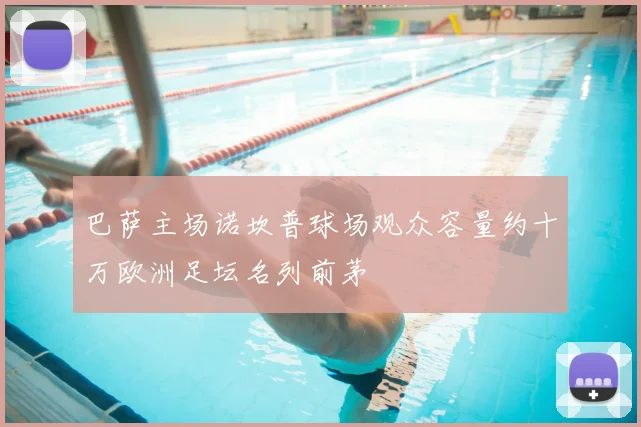 巴萨主场诺坎普球场观众容量约十万欧洲足坛名列前茅