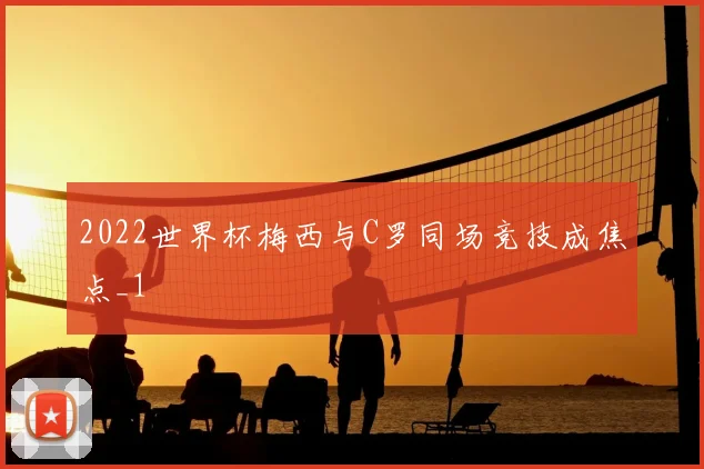 2022世界杯梅西与C罗同场竞技成焦点_1