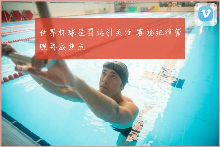 世界杯球星罚站引关注 赛场纪律管理再成焦点