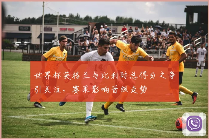 世界杯英格兰与比利时总得分之争引关注，赛果影响晋级走势