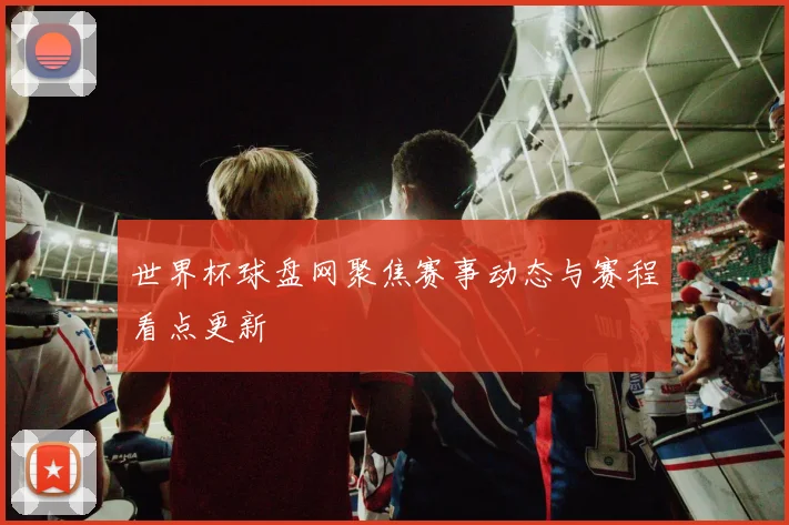 世界杯球盘网聚焦赛事动态与赛程看点更新