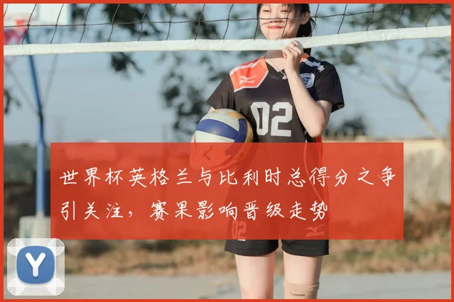 世界杯英格兰与比利时总得分之争引关注，赛果影响晋级走势